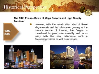 Historical Perspective

     The Fifth PhaseC Dawn of Mega Resorts and High Quality
     Tourism
                      However, with the construction start of these
                      Mega resorts and the reliance on gaming as the
                      primary source of income, Las Vegas is
                      considered to grow unsustainably and faces
                      many with the new millennium such a
                      decreasing visitors as well as revenues
 
