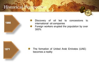 Historical Perspective

               Discovery of oil led to concessions to
               international oil companies
               Foreign workers erupted the population by over
               300%




              The formation of United Arab Emirates (UAE)
              becomes a reality
 