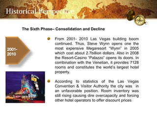Historical Perspective

     The Sixth PhaseC Consolidation and Decline

                     From 2001- 2010 Las Vegas building boom
                     continued. Thus, Steve Wynn opens one the
                     most expensive Megaresort Wynn in 2005
                     which cost about 2.7billion dollars. Also in 2008
                     the Resort-Casino Palazzo opens its doors. In
                     combination with the Venetian, it provides 7128
                     rooms and constitutes the worlds largest hotel
                     property.

                     According to statistics of the Las Vegas
                     Convention & Visitor Authority the city was in
                     an unfavorable position. Room inventory was
                     still rising causing dire overcapacity and forcing
                     other hotel operators to offer discount prices
 