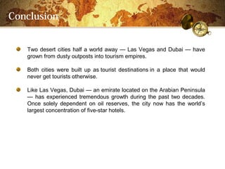 Conclusion


   Two desert cities half a world away  Las Vegas and Dubai  have
   grown from dusty outposts into tourism empires.

   Both cities were built up as tourist destinations in a place that would
   never get tourists otherwise.

   Like Las Vegas, Dubai  an emirate located on the Arabian Peninsula
    has experienced tremendous growth during the past two decades.
   Once solely dependent on oil reserves, the city now has the worlds
   largest concentration of five-star hotels.
 