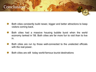 Conclusion


   Both cities constantly build newer, bigger and better attractions to keep
   visitors coming back.

   Both cities had a massive housing bubble burst when the world
   economy tanked in '08. Both cities are far more fun to visit than to live
   in.

   Both cities are run by those well-connected to the unelected officials
   with the real power.

   Both cities are still today world-famous tourist destinations
 