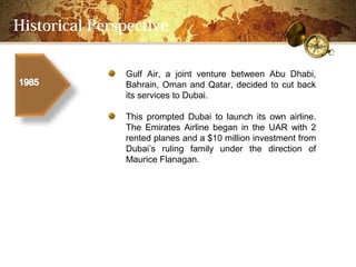 Historical Perspective

               Gulf Air, a joint venture between Abu Dhabi,
               Bahrain, Oman and Qatar, decided to cut back
               its services to Dubai.

               This prompted Dubai to launch its own airline.
               The Emirates Airline began in the UAR with 2
               rented planes and a $10 million investment from
               Dubais ruling family under the direction of
               Maurice Flanagan.
 