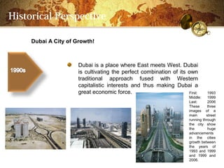 Historical Perspective

     Dubai A City of Growth!



                      Dubai is a place where East meets West. Dubai
                      is cultivating the perfect combination of its own
                      traditional approach fused with Western
                      capitalistic interests and thus making Dubai a
                      great economic force.                         First:       1993
                                                                      Middle:    1999
                                                                      Last:      2006
                                                                      These      three
                                                                      images of a
                                                                      main      street
                                                                      running through
                                                                      the city show
                                                                      the        huge
                                                                      advancements
                                                                      in the cities
                                                                      growth between
                                                                      the years of
                                                                      1993 and 1999
                                                                      and 1999 and
                                                                      2006.
 