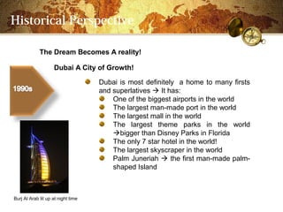 Historical Perspective

             The Dream Becomes A reality!

                    Dubai A City of Growth!

                                    Dubai is most definitely a home to many firsts
                                    and superlatives ? It has:
                                        One of the biggest airports in the world
                                        The largest man-made port in the world
                                        The largest mall in the world
                                        The largest theme parks in the world
                                        ?bigger than Disney Parks in Florida
                                        The only 7 star hotel in the world!
                                        The largest skyscraper in the world
                                        Palm Juneriah ? the first man-made palm-
                                        shaped Island



Burj Al Arab lit up at night time
 