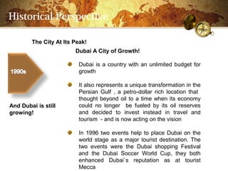 Historical Perspective

        The City At Its Peak!
                        Dubai A City of Growth!

                         Dubai is a country with an unlimited budget for
                         growth

                         It also represents a unique transformation in the
                         Persian Gulf , a petro-dollar rich location that
                         thought beyond oil to a time when its economy
And Dubai is still       could no longer be fueled by its oil reserves
growing!                 and decided to invest instead in travel and
                         tourism - and is now acting on the vision

                         In 1996 two events help to place Dubai on the
                         world stage as a major tourist destination. The
                         two events were the Dubai shopping Festival
                         and the Dubai Soccer World Cup, they both
                         enhanced Dubai`s reputation as at tourist
                         Mecca
 