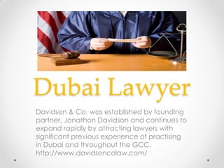 Dubai Lawyer
Davidson & Co. was established by founding
partner, Jonathon Davidson and continues to
expand rapidly by attracting lawyers with
significant previous experience of practising
in Dubai and throughout the GCC.
http://www.davidsoncolaw.com/
 