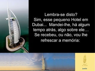 Lembra-se disto? Sim, esse pequeno Hotel em Dubai...  Mandei-lhe, há algum tempo atrás, algo sobre ele… Se recebeu, ou não, vou lhe refrescar a memória:   
