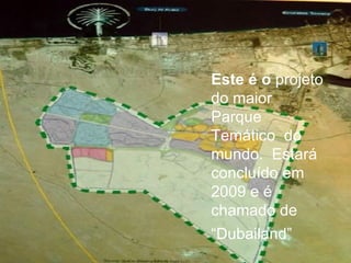 Este é o  projeto do maior Parque Temático  do mundo.  Estará concluído em 2009 e é chamado de “ Dubailand” 
