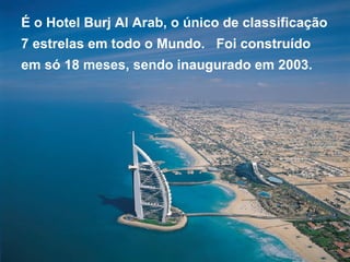 É o Hotel Burj Al Arab, o único de classificação 7 estrelas em todo o Mundo.  Foi construído  em só 18 meses, sendo inaugurado em 2003. 