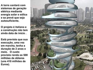 A torre contará com sistemas de geração elétrica mediante energía solar e eólica  e  se prevê que seja autosuficiente .   O  projeto é italiano e  a construção  não tem ainda data de início .   E stá previsto que sua execução, uma vez em marcha, tenha a duração de 2 anos e meio.  O custo previsto ronda os 500 milhões de dólares (uns 410  milhões de Euros). 