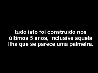 tudo isto foi construído nos últimos 5 anos, inclusive aquela ilha que se parece uma palmeira. 