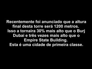 Recentemente foi anunciado que a altura final desta torre será 1200 metros.  Isso a tornaira 30% mais alto que o Burj Dubai e três vezes mais alto que o Empire State Building.  Esta é uma cidade de primeira classe. 
