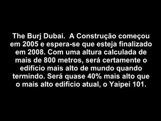 The Burj Dubai.  A Construção começou em 2005 e espera-se que esteja finalizado em 2008. Com uma altura calculada de mais de 800 metros, será certamente o edifício mais alto de mundo quando termindo. Será quase 40% mais alto que o mais alto edifício atual, o Yaipei 101. 