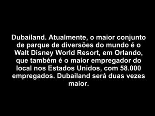 Dubailand. Atualmente, o maior conjunto de parque de diversões do mundo é o Walt Disney World Resort, em Orlando, que também é o maior empregador do local nos Estados Unidos, com 58.000 empregados. Dubailand será duas vezes maior. 