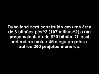 Dubailand será construído em uma área de 3 bilhões pés^2 (107 milhas^2) a um preço calculado de $20 bilhão. O local pretenderá incluir 45 mega projetos e outros 200 projetos menores. 