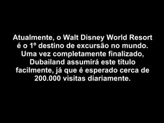 Atualmente, o Walt Disney World Resort é o 1º destino de excursão no mundo. Uma vez completamente finalizado, Dubailand assumirá este título facilmente, já que é esperado cerca de 200.000 visitas diariamente. 