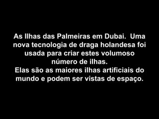 As Ilhas das Palmeiras em Dubai.  Uma nova tecnologia de draga holandesa foi usada para criar estes volumoso número de ilhas. Elas são as maiores ilhas artificiais do mundo e podem ser vistas de espaço. 