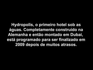 Hydropolis, o primeiro hotel sob as águas. Completamente construído na Alemanha e então montado em Dubai,  está programado para ser finalizado em 2009 depois de muitos atrasos. 