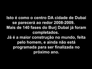 Isto é como o centro DA cidade de Dubai se parecerá ao redor 2008-2009.  Mais de 140 fases do Burj Dubai já foram completados.  Já é a maior construção no mundo, feita pelo homem, e ainda não está programada para ser finalizada no próximo ano. 