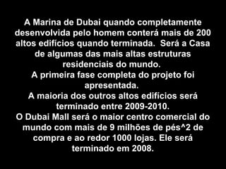 A Marina de Dubai quando completamente desenvolvida pelo homem conterá mais de 200 altos edifícios quando terminada.  Será a Casa de algumas das mais altas estruturas residenciais do mundo.  A primeira fase completa do projeto foi apresentada.  A maioria dos outros altos edifícios será terminado entre 2009-2010. O Dubai Mall será o maior centro comercial do mundo com mais de 9 milhões de pés^2 de compra e ao redor 1000 lojas. Ele será terminado em 2008. 