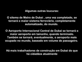 Algumas outras loucuras: O sitema de Metro de Dubai , uma vez completado, se tornará o maior sistema ferroviário, completamente automatizado, do mundo.  O Aeroporto Internacional Central de Dubai se tornará o maior aeroporto em tamanho, quando terminado. Também se tornará, eventualmente, o aeroporto mais ocupado no mundo, baseado em volume de passageiro.  Há mais trabalhadores de construção em Dubai do que há cidadãos atualmente 