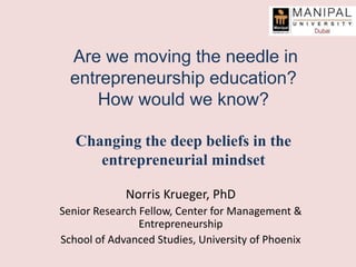 Are we moving the needle in
entrepreneurship education?
How would we know?
Changing the deep beliefs in the
entrepreneurial mindset
Norris Krueger, PhD
Senior Research Fellow, Center for Management &
Entrepreneurship
School of Advanced Studies, University of Phoenix
 