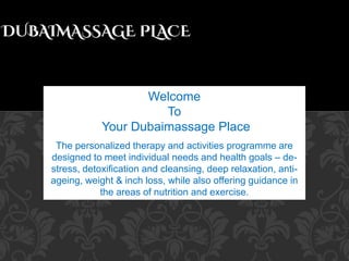 Welcome
To
Your Dubaimassage Place
The personalized therapy and activities programme are
designed to meet individual needs and health goals – de-
stress, detoxification and cleansing, deep relaxation, anti-
ageing, weight & inch loss, while also offering guidance in
the areas of nutrition and exercise.
 