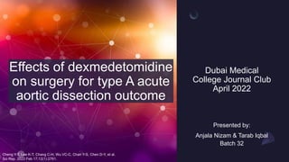 Dubai Medical
College Journal Club
April 2022
Effects of dexmedetomidine
on surgery for type A acute
aortic dissection outcome
Presented by:
Anjala Nizam & Tarab Iqbal
Batch 32
Cheng Y-T, Lee K-T, Chang C-H, Wu VC-C, Chan Y-S, Chen D-Y, et al.
Sci Rep. 2022 Feb 17;12(1):2761.
 