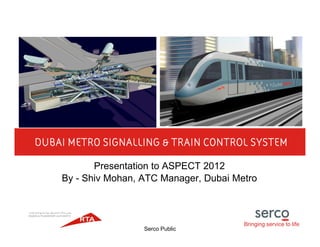 Bringing service to life
Serco Public
DUBAI METRO SIGNALLING & TRAIN CONTROL SYSTEM
Presentation to ASPECT 2012
By - Shiv Mohan, ATC Manager, Dubai Metro
 
