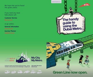 We hope that you’ve found
this guide useful.
If you need any more
help please call:
Customer Service
800 90 90
or go online:
General Information
www.rta.ae
Journey Planner
wojhati.rta.ae
Updated September 2011
The handy
guide to
using the
Dubai Metro.
Green Line now open.
 