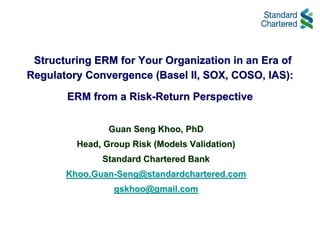 Structuring ERM for Your Organization in an Era of
Regulatory Convergence (Basel II, SOX, COSO, IAS):

       ERM from a Risk-Return Perspective


                Guan Seng Khoo, PhD
         Head, Group Risk (Models Validation)
              Standard Chartered Bank
       Khoo.Guan-Seng@standardchartered.com
                 gskhoo@gmail.com
 