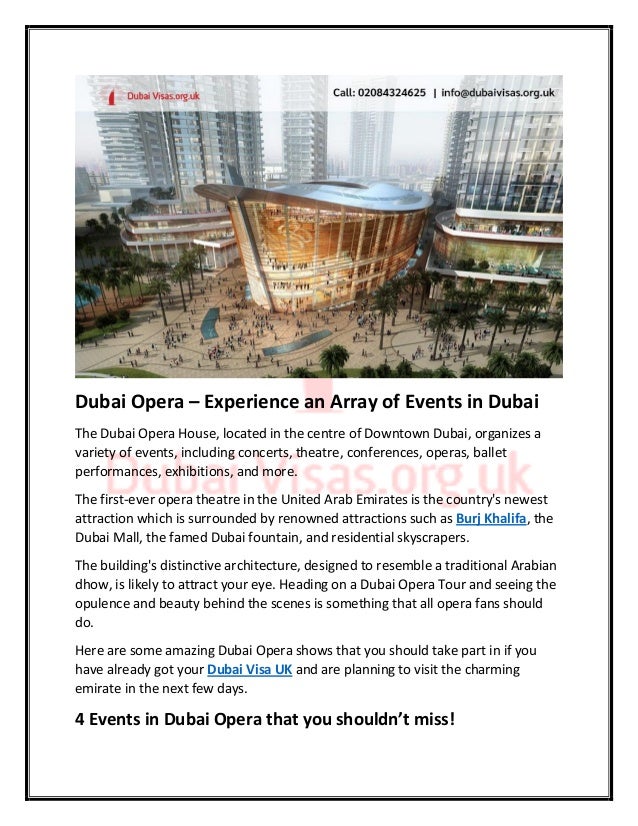 Dubai Opera – Experience an Array of Events in Dubai
The Dubai Opera House, located in the centre of Downtown Dubai, organizes a
variety of events, including concerts, theatre, conferences, operas, ballet
performances, exhibitions, and more.
The first-ever opera theatre in the United Arab Emirates is the country's newest
attraction which is surrounded by renowned attractions such as Burj Khalifa, the
Dubai Mall, the famed Dubai fountain, and residential skyscrapers.
The building's distinctive architecture, designed to resemble a traditional Arabian
dhow, is likely to attract your eye. Heading on a Dubai Opera Tour and seeing the
opulence and beauty behind the scenes is something that all opera fans should
do.
Here are some amazing Dubai Opera shows that you should take part in if you
have already got your Dubai Visa UK and are planning to visit the charming
emirate in the next few days.
4 Events in Dubai Opera that you shouldn’t miss!
 