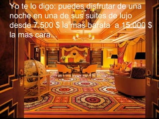 Yo te lo digo: puedes disfrutar de una  noche en una de sus suites de lujo  desde 7.500 $ la mas barata  a 15.000 $  la mas cara...  