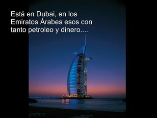 Está en Dubai, en los Emiratos Árabes esos con tanto petroleo y dinero.... 