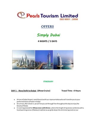 OFFERS
Simply Dubai
4 NIGHTS / 5 DAYS
ITINERARY
DAY 1 : NewDelhi toDubai (DhowCruise) Travel Time : 4 Hours
 Arrive at Dubai Airport,meet&assistwithour representativewhowill transferyoutoyour
preferredchoice of hotel inDubai
 On arrival,aftercheckin,we will letyousail throughfree throughoutthe daytoenjoythe
beautyof Dubai.
 In eveningproceedforDhowcruise withDinner, where the heightof opulence combineswitha
heartwarmingsense of Bedouintraditionaswe glide downthe shimmeringcreekonour
 
