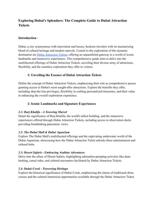 Exploring Dubai's Splendors: The Complete Guide to Dubai Attraction
Tickets
Introduction -
Dubai, a city synonymous with innovation and luxury, beckons travelers with its mesmerizing
blend of cultural heritage and modern marvels. Central to the exploration of this dynamic
destination are Dubai Attraction Tickets, offering an unparalleled gateway to a world of iconic
landmarks and immersive experiences. This comprehensive guide aims to delve into the
multifaceted offerings of Dubai Attraction Tickets, unveiling their diverse array of attractions,
flexibility, and the seamless exploration they offer to visitors.
1: Unveiling the Essence of Dubai Attraction Tickets
Define the concept of Dubai Attraction Tickets, emphasizing their role as comprehensive passes
granting access to Dubai's most sought-after attractions. Explore the benefits they offer,
including skip-the-line privileges, flexibility in crafting personalized itineraries, and their value
in enhancing the overall exploration experience.
2: Iconic Landmarks and Signature Experiences
2.1: Burj Khalifa - A Towering Marvel
Detail the significance of Burj Khalifa, the world's tallest building, and the immersive
experiences offered through Dubai Attraction Tickets, including access to observation decks
providing breathtaking panoramic views.
2.2: The Dubai Mall & Dubai Aquarium
Explore The Dubai Mall's multifaceted offerings and the captivating underwater world of the
Dubai Aquarium, showcasing how the Dubai Attraction Ticket unlocks these entertainment and
cultural hubs.
2.3: Desert Safaris - Embracing Arabian Adventures
Delve into the allure of Desert Safaris, highlighting adrenaline-pumping activities like dune
bashing, camel rides, and cultural encounters facilitated by Dubai Attraction Tickets.
2.4: Dubai Creek - Traversing Heritage
Explore the historical significance of Dubai Creek, emphasizing the charm of traditional abras
cruises and the cultural immersion opportunities available through the Dubai Attraction Ticket.
 