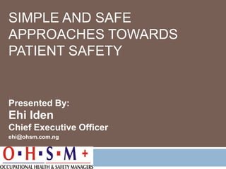 SIMPLE AND SAFE
APPROACHES TOWARDS
PATIENT SAFETY
Presented By:
Ehi Iden
Chief Executive Officer
ehi@ohsm.com.ng
 
