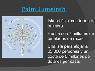 Palm Jumeirah
       Isla artificial con forma de
       palmera.
       Hecha con 7 millones de
       toneladas de rocas.
       Una isla para alojar a
       65.000 personas y un
       coste de 5 millones de
       dólares por casa.
 