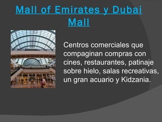 Mall of Emirates y Dubai
          Mall

         Centros comerciales que
         compaginan compras con
         cines, restaurantes, patinaje
         sobre hielo, salas recreativas,
         un gran acuario y Kidzania.
 