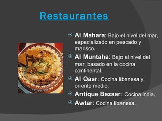 Restaurantes
       Al Mahara: Bajo el nivel del mar,
        especializado en pescado y
        marisco.
       Al Muntaha: Bajo el nivel del
        mar, basado en la cocina
        continental.
       Al Qasr: Cocina libanesa y
        oriente medio.
       Antique Bazaar: Cocina india.
       Awtar: Cocina libanesa.
 