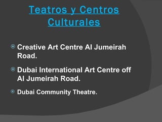 Teatros y Centros
          Culturales

 Creative   Art Centre Al Jumeirah
    Road.
 Dubai   International Art Centre off
    Al Jumeirah Road.
   Dubai Community Theatre.
 