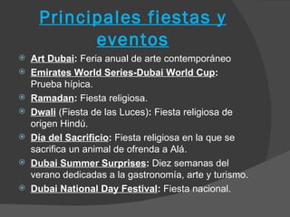 Principales fiestas y
           eventos
   Art Dubai: Feria anual de arte contemporáneo
   Emirates World Series-Dubai World Cup:
    Prueba hípica.
   Ramadan: Fiesta religiosa.
   Dwali (Fiesta de las Luces): Fiesta religiosa de
    origen Hindú.
   Día del Sacrificio: Fiesta religiosa en la que se
    sacrifica un animal de ofrenda a Alá.
   Dubai Summer Surprises: Diez semanas del
    verano dedicadas a la gastronomía, arte y turismo.
   Dubai National Day Festival: Fiesta nacional.
 