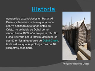 Historia
Aunque las excavaciones en Hatta, Al
Qusais y Jumeirah indican que la zona
estuvo habitada 3000 años antes de
Cristo, no se habla de Dubai como
ciudad hasta 1833, año en que la tribu Bu
Flasa, liderada por la familia Maktoum, se
asentó en los alrededores de Dubai Creek,
la ría natural que se prolonga más de 10
kilómetros en la tierra.




                                             Antiguas casas de Dubai
 
