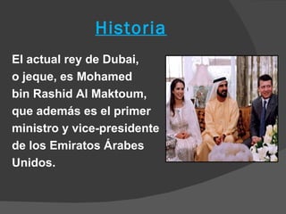Historia
El actual rey de Dubai,
o jeque, es Mohamed
bin Rashid Al Maktoum,
que además es el primer
ministro y vice-presidente
de los Emiratos Árabes
Unidos.
 