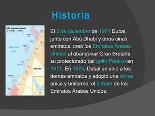 Historia
El 2 de diciembre de 1971 Dubai,
junto con Abú Dhabi y otros cinco
emiratos, creó los Emiratos Árabes
Unidos al abandonar Gran Bretaña
su protectorado del golfo Pérsico en
1971. En 1973, Dubai se unió a los
demás emiratos y adoptó una divisa
única y uniforme: el dirham de los
Emiratos Árabes Unidos.
 