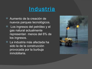 Industria
   Aumento de la creación de
    nuevos parques tecnológicos.
    Los ingresos del petróleo y el
    gas natural actualmente
    representan menos del 6% de
    los ingresos.
   La industria más afectada ha
    sido la de la construcción
    provocada por la burbuja
    inmobiliaria.
 