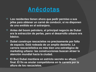 Anécdotas
   Los residentes tienen ahora que pedir permiso a sus
    jefes para obtener un carné de conducir, si no disponen
    de uno emitido en el extranjero.
   Antes del boom petrolero, el principal negocio de Dubai
    era la extracción de perlas, pero el desarrollo urbano era
    básico.
   Dubai construye rascacielos no precisamente por falta
    de espacio. Está rodeada de un amplio desierto. La
    carrera rascacielística es más bien una estratégica de
    marketing urbano: las construcciones buscan atraer la
    atención mundial hacia la ciudad.
   El Burj Dubai mantiene en estricto secreto su altura
    final. El fin es anular competidores en la carrera por la
    altura de los rascacielos.
 