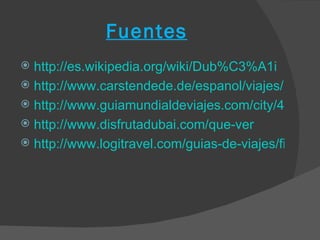 Fuentes
 http://es.wikipedia.org/wiki/Dub%C3%A1i
 http://www.carstendede.de/espanol/viajes/Dubai/
 http://www.guiamundialdeviajes.com/city/43/sight
 http://www.disfrutadubai.com/que-ver
 http://www.logitravel.com/guias-de-viajes/fiestas-
 