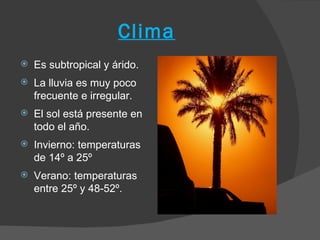 Clima
   Es subtropical y árido.
   La lluvia es muy poco
    frecuente e irregular.
   El sol está presente en
    todo el año.
   Invierno: temperaturas
    de 14º a 25º
   Verano: temperaturas
    entre 25º y 48-52º.
 