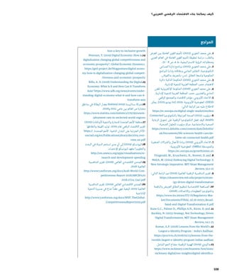 108
‫العرض‬ ‫بين‬ ‫العاملة‬ ‫القوى‬ ‫تأميم‬ ،)2013( ‫الخوري‬ ‫محمد‬ ‫علي‬ .1
‫العربي‬ ‫العالم‬ ‫في‬ ‫العاملة‬ ‫القوى‬ ‫تأميم‬ ‫لحقيقة‬ ‫دراسة‬ :‫والطلب‬
.51 – 8 ‫ص‬ ،4 ‫ط‬ ،‫االستراتيجية‬ ‫الرؤية‬ ،‫ومتطلباته‬
‫المساعي‬ ‫إدارة‬ ‫برنامج‬ ،)2015( ‫الخوري‬ ‫محمد‬ ‫علي‬ .2
‫البرامج‬ ‫بإدارة‬ ‫وعالقته‬ ‫الجانبي‬ ‫التفكير‬ :‫التكنولوجية‬
.‫ماكميالن‬ ‫بالجريف‬ :‫لندن‬ .‫النطاق‬ ‫واسعة‬ ‫الحكومية‬
‫الذكية-دائرة‬ ‫الحكومة‬ ،)2016( ‫الخوري‬ ‫محمد‬ ‫علي‬ .3
.‫اإلدارية‬ ‫للتنمية‬ ‫العربية‬ ‫المنظمة‬ :‫مصر‬ .‫االهتمام‬
‫للقرن‬ ‫اإللكترونية‬ ‫الحكومة‬ ،)2018( ‫الخوري‬ ‫محمد‬ ‫علي‬ .4
.‫اإلدارية‬ ‫للتنمية‬ ‫العربية‬ ‫المنظمة‬ :‫مصر‬ .‫والعشرين‬ ‫الحادي‬
‫الرقمي‬ ‫والمجتمع‬ ‫االقتصاد‬ ‫مؤشر‬ .‫األوروبي‬ ‫االتحاد‬ .5
‫يمكن‬ .]2019 ‫يونيو‬ 24[ ،2019 .‫األوروبية‬ ‫المفوضية‬ :)DESI(
:‫التالي‬ ‫الرابط‬ ‫عبر‬ ‫عليه‬ ‫االطالع‬
https://ec.europa.eu/digital-single-market/en/desi
Connected ‫بالتكنولوجيا‬ ‫المرتبطة‬ ‫الصحة‬ )2015( ‫ديلويت‬ .6
‫الرعاية‬ ‫تحويل‬ ‫على‬ ‫الرقمية‬ ‫التكنولوجيا‬ ‫تعمل‬ ‫كيف‬ :health
:‫الصحية‬ ‫للحلول‬ ‫ديلويت‬ ‫مركز‬ .‫واالجتماعية‬ ‫الصحية‬
https://www2.deloitte.com/content/dam/Deloitte/
uk/Documents/life-sciences-health-care/de-
loitte-uk-connected-health.pdf
‫الصغيرة‬ ‫والشركات‬ ‫األعمال‬ ‫ريادة‬ )2019( ‫األوروبي‬ ‫االتحاد‬ .7
:‫األوروبية‬ ‫المفوضية‬ .)SMEs( ‫والمتوسطة‬
https://ec.europa.eu/growth/smes_en
Fitzgerald, M., Kruschwitz, N., Bonnet, D. and .8
Welch, M. (2004) Embracing Digital Technology: A
New Sstrategic Imperative. MIT Sloan Management
.Review, 55:1-12
:‫التالي‬ ‫الرابط‬ ‫عبر‬ )2019( ‫العالمية‬ ‫الرقمية‬ ‫التنافسية‬ ‫تقرير‬ .9
https://sloanreview.mit.edu/projects/strate-
/gy-drives-digital-transformation
‫والرقمنة‬ ‫العريض‬ ‫النطاق‬ ‫لتنظيم‬ ‫االقتصادية‬ ‫المساهمة‬ .10
:)2018( ‫واالتصاالت‬ ‫المعلومات‬ ‫وتكنولوجيا‬
https://www.itu.int/en/ITU-D/Regulatory-Mar-
ket/Documents/FINAL_1d_18-00513_Broad-
band-and-Digital-Transformation-E.pdf
Kane G.C., Palmer D., Phillips A.N., Kiron, D. and .11
Buckley, N. (2015) Strategy, Not Technology, Drives
Digital Transformation. MIT Sloan Management
.Review, 14:1–25
Kumar, A.P. (2018) Lessons from the World’s .12
Largest e-Identity Program – India’s Aadhaar.
https://procivis.ch/2018/02/13/lessons-from-the-
/worlds-largest-e-identity-program-indias-aadhaar
.‫الشامل‬ ‫النمو‬ ‫مفتاح‬ :‫الرقمية‬ ‫الهوية‬ )2019( ‫31.ماكينزي‬
https://www.mckinsey.com/business-functions/
mckinsey-digital/our-insights/digital-identifica-
‫المراجع‬
tion-a-key-to-inclusive-growth
Petersen, T. (2019) Digital Economy: How is.14
digitalization changing global competitiveness and
economic prosperity?. Global Economic Dynamics.
https://ged-project.de/blogpostsen/digital-econo-
my-how-is-digitalization-changing-global-competi-
/tiveness-and-economic-prosperity
Rillo, A. D. (2018) Understanding the Digital.15
Economy: What Is It and How Can It Transform
Asia? https://www.adb.org/news/events/under-
standing-digital-economy-what-it-and-how-can-it-
transform-asia
‫مناطق‬ ‫في‬ ‫البطالة‬ ‫معدل‬ Statista) 2019( ‫ستاتيستا‬ ‫61.شركة‬
.2018‫و‬ 2015 ‫عامي‬ ‫بين‬ ‫العالم‬ ‫من‬ ‫مختارة‬
https://www.statista.com/statistics/279790/unem-
/ployment-rate-in-seclected-world-regions
)2019( )‫(أونكتاد‬ ‫والتنمية‬ ‫للتجارة‬ ‫المتحدة‬ ‫األمم‬ ‫71.منظمة‬
‫والتقاطها‬ ‫القيمة‬ ‫توليد‬ :2019 ‫لعام‬ ‫الرقمي‬ ‫االقتصاد‬ ‫تقرير‬
https:// .‫المتحدة‬ ‫األمم‬ .‫النامية‬ ‫البلدان‬ ‫على‬ ‫المترتبة‬ ‫-اآلثار‬
unctad.org/en/PublicationsLibrary/der2019_over-
view_en.pdf
‫البحث‬ ‫في‬ ‫الدولة‬ ‫تستثمر‬ ‫مدى‬ ‫أي‬ ‫إلى‬ )2019( ‫81.اليونسكو‬
.‫لإلحصاء‬ ‫اليونسكو‬ ‫معهد‬ ‫والتطوير؟‬
http://uis.unesco.org/apps/visualisations/re-
/search-and-development-spending
‫التنافسية‬ ‫تقرير‬ ،)2018( ‫العالمي‬ ‫االقتصادي‬ ‫91.المنتدى‬
.2018 ‫العالمية‬
http://www3.weforum.org/docs/Arab-World-Com-
petitiveness-Report-2018/AWCR%20
2018.0724_1342.pdf
‫التنافسية‬ ‫تقرير‬ ،)2019( ‫العالمي‬ ‫االقتصادي‬ ‫02.المنتدى‬
‫التنمية‬ ‫مسيرة‬ ‫في‬ ‫ضاع‬ ً‫عقدا‬ ‫ننهي‬ ‫كيفية‬ :2019 ‫العالمية‬
‫اإلنتاجية‬
http://www3.weforum.org/docs/WEF_TheGlobal-
CompetitivenessReport2019.pdf
‫العربي؟‬ ‫الرقمي‬ ‫االقتصاد‬ ‫بناء‬ ‫يمكننا‬ ‫كيف‬
 
